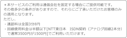 ���{�T�[�r�X�̂����p�͒ʐM��Ђ��Œ肷��ꍇ�ɂ��񋟉\�ł��B
���̑������̏���������܂��̂ŁA�����ɂ������������������q�l�݂̂̓K�p�ƂȂ�܂��B
�������A
�E�ʘb���͑S��3��8�~
�E����g�p�����͔��z�ȉ�[NTT�����{�@ISDN�_��i�A�i���O���2�{���j�Œʏ�3500�~��1500�~]�ł����p���������܂��B